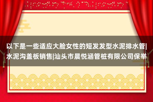 以下是一些适应大脸女性的短发发型水泥排水管|水泥沟盖板销售|汕头市晨悦涵管桩有限公司保举